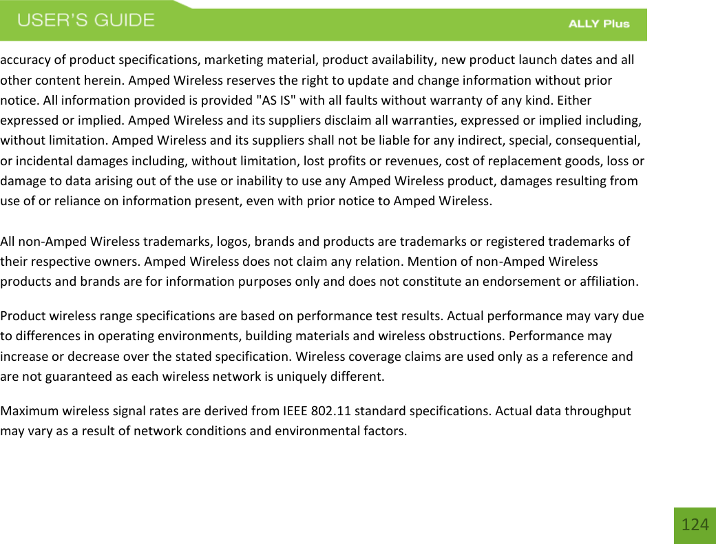 124accuracy of product specifications, marketing material, product availability, new product launch dates and all other content herein. Amped Wireless reserves the right to update and change information without prior notice. All information provided is provided &quot;AS IS&quot; with all faults without warranty of any kind. Either expressed or implied. Amped Wireless and its suppliers disclaim all warranties, expressed or implied including, without limitation. Amped Wireless and its suppliers shall not be liable for any indirect, special, consequential, or incidental damages including, without limitation, lost profits or revenues, cost of replacement goods, loss or damage to data arising out of the use or inability to use any Amped Wireless product, damages resulting from use of or reliance on information present, even with prior notice to Amped Wireless. All non-Amped Wireless trademarks, logos, brands and products are trademarks or registered trademarks of their respective owners. Amped Wireless does not claim any relation. Mention of non-Amped Wireless products and brands are for information purposes only and does not constitute an endorsement or affiliation. Product wireless range specifications are based on performance test results. Actual performance may vary due to differences in operating environments, building materials and wireless obstructions. Performance may increase or decrease over the stated specification. Wireless coverage claims are used only as a reference and are not guaranteed as each wireless network is uniquely different. Maximum wireless signal rates are derived from IEEE 802.11 standard specifications. Actual data throughput may vary as a result of network conditions and environmental factors. 