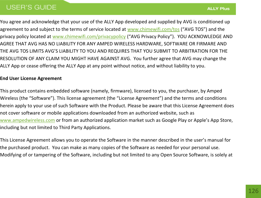 126You agree and acknowledge that your use of the ALLY App developed and supplied by AVG is conditioned up agreement to and subject to the terms of service located at www.chimewifi.com/tos (“AVG TOS”) and the privacy policy located at www.chimewifi.com/privacypolicy (“AVG Privacy Policy”).  YOU ACKNOWLEDGE AND AGREE THAT AVG HAS NO LIABILITY FOR ANY AMPED WIRELESS HARDWARE, SOFTWARE OR FIRMARE AND THE AVG TOS LIMITS AVG’S LIABILITY TO YOU AND REQUIRES THAT YOU SUBMIT TO ARBITRATION FOR THE RESOLUTION OF ANY CLAIM YOU MIGHT HAVE AGAINST AVG.  You further agree that AVG may change the ALLY App or cease offering the ALLY App at any point without notice, and without liability to you. End User License Agreement This product contains embedded software (namely, firmware), licensed to you, the purchaser, by Amped Wireless (the “Software”). This license agreement (the “License Agreement”) and the terms and conditions herein apply to your use of such Software with the Product. Please be aware that this License Agreement does not cover software or mobile applications downloaded from an authorized website, such as www.ampedwireless.com or from an authorized application market such as Google Play or Apple’s App Store, including but not limited to Third Party Applications.   This License Agreement allows you to operate the Software in the manner described in the user’s manual for the purchased product.  You can make as many copies of the Software as needed for your personal use.  Modifying of or tampering of the Software, including but not limited to any Open Source Software, is solely at 