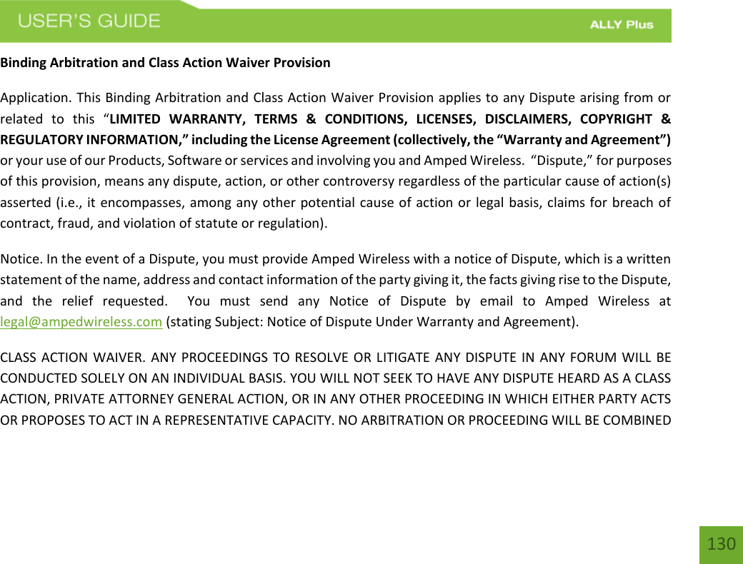 130Binding Arbitration and Class Action Waiver Provision Application. This Binding Arbitration and Class Action Waiver Provision applies to any Dispute arising from or related  to  this  “LIMITED  WARRANTY,  TERMS  &amp;  CONDITIONS,  LICENSES,  DISCLAIMERS,  COPYRIGHT  &amp; REGULATORY INFORMATION,” including the License Agreement (collectively, the “Warranty and Agreement”) or your use of our Products, Software or services and involving you and Amped Wireless.  “Dispute,” for purposes of this provision, means any dispute, action, or other controversy regardless of the particular cause of action(s) asserted (i.e., it encompasses, among any other potential cause of action or legal basis, claims for breach of contract, fraud, and violation of statute or regulation). Notice. In the event of a Dispute, you must provide Amped Wireless with a notice of Dispute, which is a written statement of the name, address and contact information of the party giving it, the facts giving rise to the Dispute, and  the  relief  requested.    You  must  send  any  Notice  of  Dispute  by  email  to  Amped  Wireless  at legal@ampedwireless.com (stating Subject: Notice of Dispute Under Warranty and Agreement). CLASS ACTION WAIVER. ANY PROCEEDINGS TO RESOLVE OR LITIGATE ANY DISPUTE IN ANY FORUM WILL BE CONDUCTED SOLELY ON AN INDIVIDUAL BASIS. YOU WILL NOT SEEK TO HAVE ANY DISPUTE HEARD AS A CLASS ACTION, PRIVATE ATTORNEY GENERAL ACTION, OR IN ANY OTHER PROCEEDING IN WHICH EITHER PARTY ACTS OR PROPOSES TO ACT IN A REPRESENTATIVE CAPACITY. NO ARBITRATION OR PROCEEDING WILL BE COMBINED 