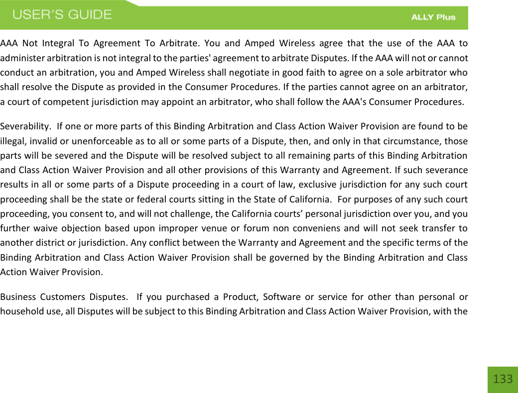 133AAA  Not  Integral  To  Agreement  To  Arbitrate.  You  and  Amped  Wireless  agree  that  the  use  of  the  AAA  to administer arbitration is not integral to the parties&apos; agreement to arbitrate Disputes. If the AAA will not or cannot conduct an arbitration, you and Amped Wireless shall negotiate in good faith to agree on a sole arbitrator who shall resolve the Dispute as provided in the Consumer Procedures. If the parties cannot agree on an arbitrator, a court of competent jurisdiction may appoint an arbitrator, who shall follow the AAA&apos;s Consumer Procedures. Severability.  If one or more parts of this Binding Arbitration and Class Action Waiver Provision are found to be illegal, invalid or unenforceable as to all or some parts of a Dispute, then, and only in that circumstance, those parts will be severed and the Dispute will be resolved subject to all remaining parts of this Binding Arbitration and Class Action Waiver Provision and all other provisions of this Warranty and Agreement. If such severance results in all or some parts of a Dispute proceeding in a court of law, exclusive jurisdiction for any such court proceeding shall be the state or federal courts sitting in the State of California.  For purposes of any such court proceeding, you consent to, and will not challenge, the California courts’ personal jurisdiction over you, and you further waive objection based upon improper venue or  forum non conveniens and will not seek  transfer to another district or jurisdiction. Any conflict between the Warranty and Agreement and the specific terms of the Binding Arbitration and Class Action Waiver Provision shall be governed by the Binding Arbitration and Class Action Waiver Provision. Business  Customers  Disputes.    If  you  purchased  a  Product,  Software  or  service  for  other  than  personal  or household use, all Disputes will be subject to this Binding Arbitration and Class Action Waiver Provision, with the 