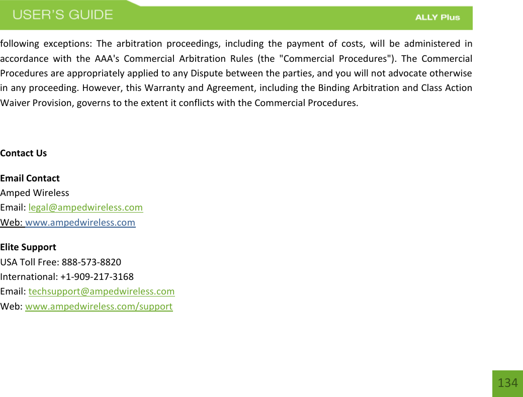 134following  exceptions:  The  arbitration  proceedings,  including  the  payment  of  costs,  will  be  administered  in accordance  with  the  AAA&apos;s  Commercial  Arbitration  Rules  (the  &quot;Commercial  Procedures&quot;).  The  Commercial Procedures are appropriately applied to any Dispute between the parties, and you will not advocate otherwise in any proceeding. However, this Warranty and Agreement, including the Binding Arbitration and Class Action Waiver Provision, governs to the extent it conflicts with the Commercial Procedures. Contact Us Email Contact Amped Wireless Email: legal@ampedwireless.com Web: www.ampedwireless.com Elite Support USA Toll Free: 888-573-8820 International: +1-909-217-3168 Email: techsupport@ampedwireless.com Web: www.ampedwireless.com/support 