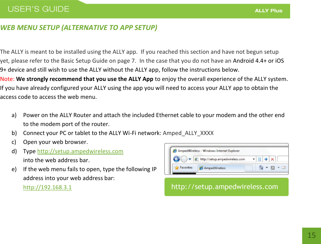   15 WEB MENU SETUP (ALTERNATIVE TO APP SETUP) The ALLY is meant to be installed using the ALLY app.  If you reached this section and have not begun setup yet, please refer to the Basic Setup Guide on page 7.  In the case that you do not have an Android 4.4+ or iOS 9+ device and still wish to use the ALLY without the ALLY app, follow the instructions below. Note: We strongly recommend that you use the ALLY App to enjoy the overall experience of the ALLY system.  If you have already configured your ALLY using the app you will need to access your ALLY app to obtain the access code to access the web menu.    a) Power on the ALLY Router and attach the included Ethernet cable to your modem and the other end to the modem port of the router.  b) Connect your PC or tablet to the ALLY Wi-Fi network: Amped_ALLY_XXXX c) Open your web browser. d) Type http://setup.ampedwireless.com into the web address bar. e) If the web menu fails to open, type the following IP address into your web address bar: http://192.168.3.1 