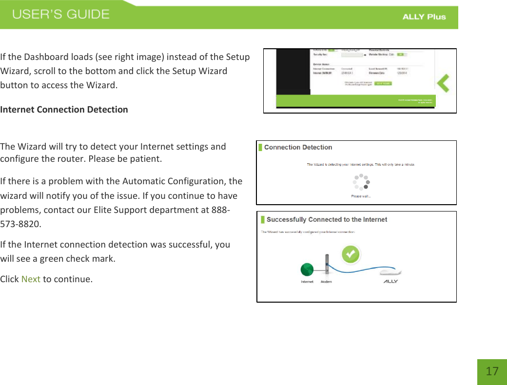 17 If the Dashboard loads (see right image) instead of the Setup Wizard, scroll to the bottom and click the Setup Wizard button to access the Wizard.  Internet Connection Detection The Wizard will try to detect your Internet settings and configure the router. Please be patient. If there is a problem with the Automatic Configuration, the wizard will notify you of the issue. If you continue to have problems, contact our Elite Support department at 888-573-8820.If the Internet connection detection was successful, you will see a green check mark. Click Next to continue. 