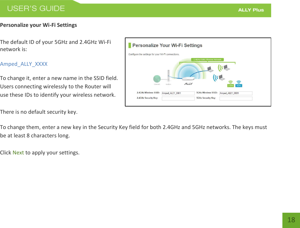   18 Personalize your Wi-Fi Settings  The default ID of your 5GHz and 2.4GHz Wi-Fi network is:  Amped_ALLY_XXXX   To change it, enter a new name in the SSID field.  Users connecting wirelessly to the Router will use these IDs to identify your wireless network.  There is no default security key.  To change them, enter a new key in the Security Key field for both 2.4GHz and 5GHz networks. The keys must be at least 8 characters long.  Click Next to apply your settings.    