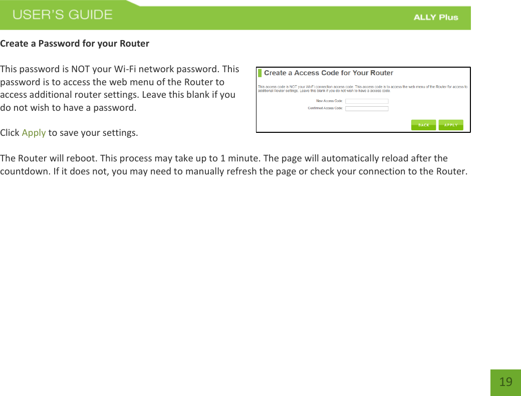   19 Create a Password for your Router   This password is NOT your Wi-Fi network password. This password is to access the web menu of the Router to access additional router settings. Leave this blank if you do not wish to have a password.  Click Apply to save your settings.  The Router will reboot. This process may take up to 1 minute. The page will automatically reload after the countdown. If it does not, you may need to manually refresh the page or check your connection to the Router. 