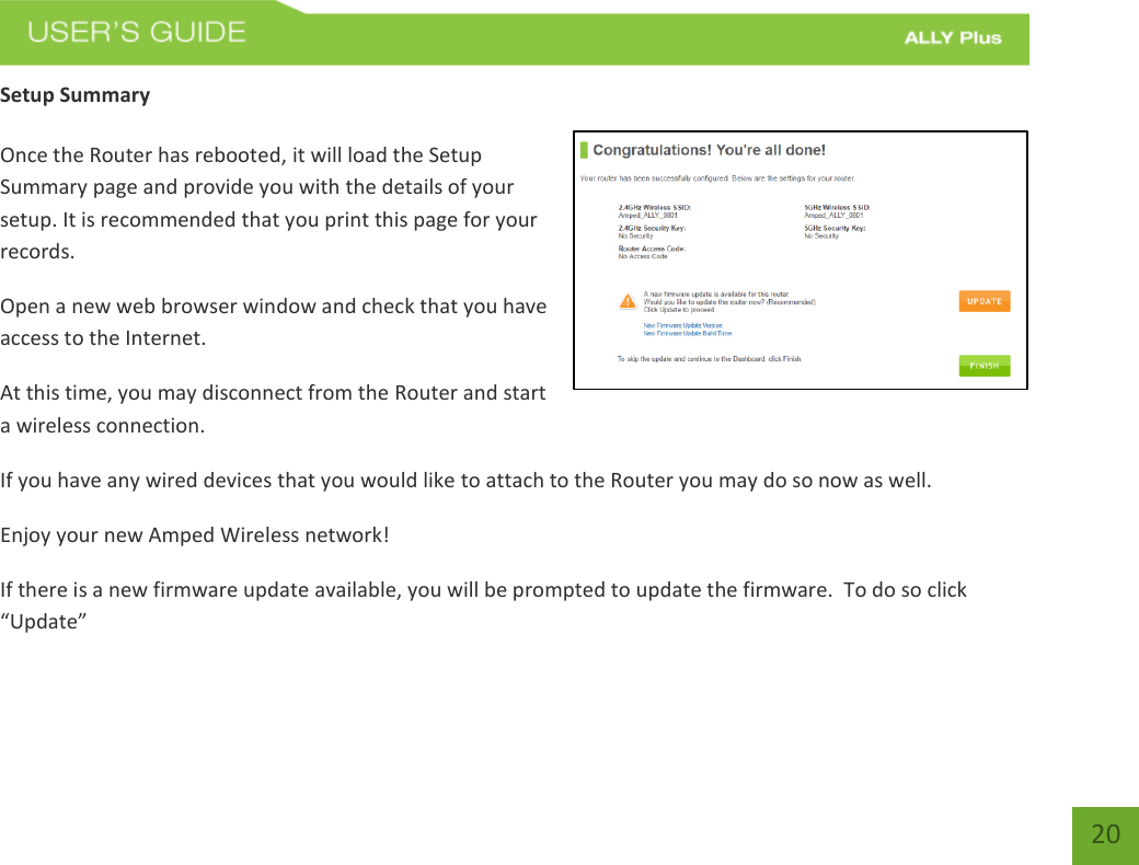   20 Setup Summary  Once the Router has rebooted, it will load the Setup Summary page and provide you with the details of your setup. It is recommended that you print this page for your records. Open a new web browser window and check that you have access to the Internet. At this time, you may disconnect from the Router and start a wireless connection. If you have any wired devices that you would like to attach to the Router you may do so now as well. Enjoy your new Amped Wireless network! If there is a new firmware update available, you will be prompted to update the firmware.  To do so click “Update”  