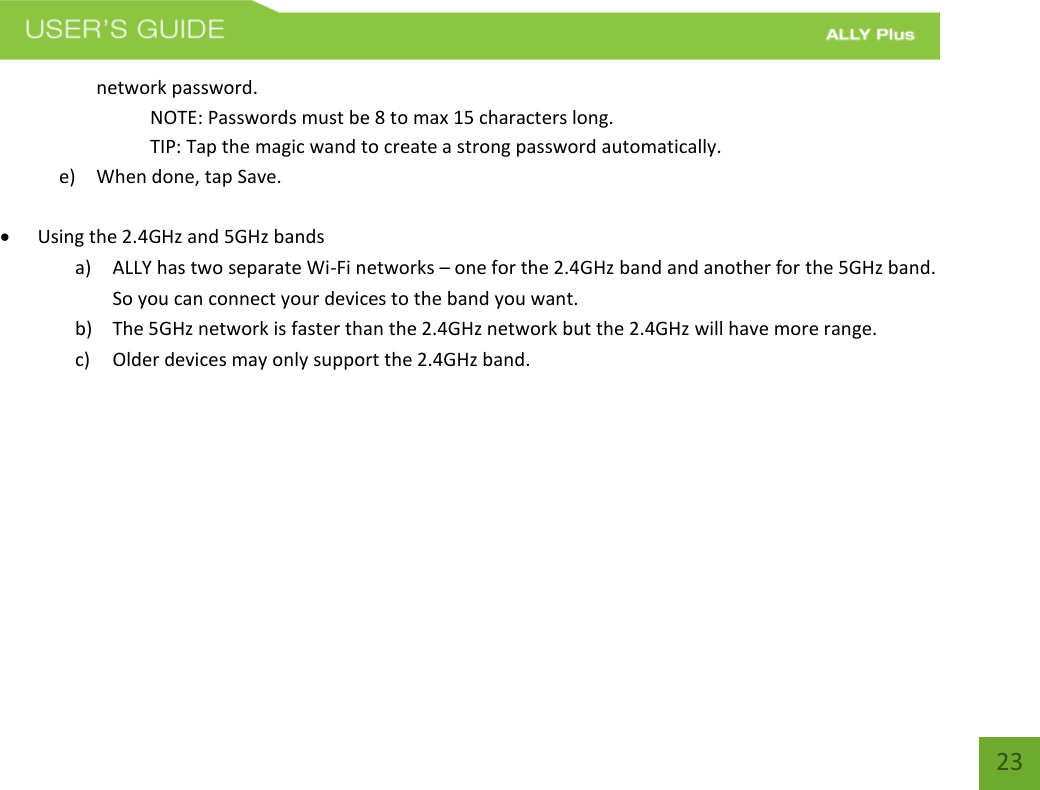   23 network password. NOTE: Passwords must be 8 to max 15 characters long.    TIP: Tap the magic wand to create a strong password automatically. e) When done, tap Save.   Using the 2.4GHz and 5GHz bands  a) ALLY has two separate Wi-Fi networks – one for the 2.4GHz band and another for the 5GHz band. So you can connect your devices to the band you want.  b) The 5GHz network is faster than the 2.4GHz network but the 2.4GHz will have more range. c) Older devices may only support the 2.4GHz band.     