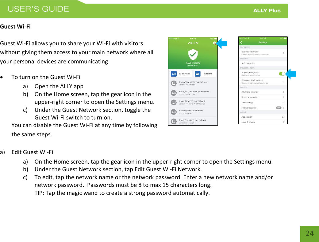   24 Guest Wi-Fi  Guest Wi-Fi allows you to share your Wi-Fi with visitors without giving them access to your main network where all your personal devices are communicating                  To turn on the Guest Wi-Fi  a) Open the ALLY app b) On the Home screen, tap the gear icon in the upper-right corner to open the Settings menu. c) Under the Guest Network section, toggle the Guest Wi-Fi switch to turn on.   You can disable the Guest Wi-Fi at any time by following the same steps.     a) Edit Guest Wi-Fi    a) On the Home screen, tap the gear icon in the upper-right corner to open the Settings menu. b) Under the Guest Network section, tap Edit Guest Wi-Fi Network.   c) To edit, tap the network name or the network password. Enter a new network name and/or network password.  Passwords must be 8 to max 15 characters long.   TIP: Tap the magic wand to create a strong password automatically. 