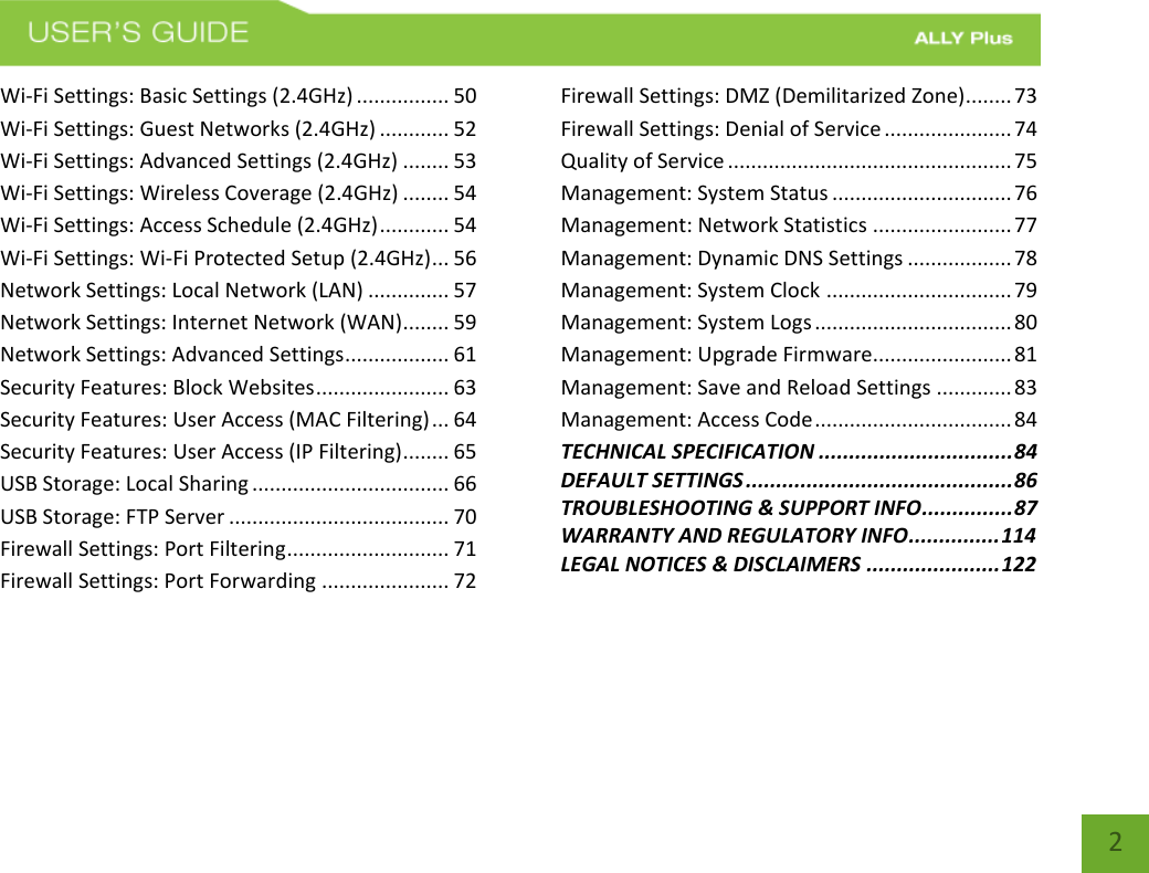 2 Wi-Fi Settings: Basic Settings (2.4GHz) ................ 50 Wi-Fi Settings: Guest Networks (2.4GHz) ............ 52 Wi-Fi Settings: Advanced Settings (2.4GHz) ........ 53 Wi-Fi Settings: Wireless Coverage (2.4GHz) ........ 54 Wi-Fi Settings: Access Schedule (2.4GHz) ............ 54 Wi-Fi Settings: Wi-Fi Protected Setup (2.4GHz) ... 56 Network Settings: Local Network (LAN) .............. 57 Network Settings: Internet Network (WAN)........ 59 Network Settings: Advanced Settings .................. 61 Security Features: Block Websites ....................... 63 Security Features: User Access (MAC Filtering) ... 64 Security Features: User Access (IP Filtering) ........ 65 USB Storage: Local Sharing .................................. 66 USB Storage: FTP Server ...................................... 70 Firewall Settings: Port Filtering ............................ 71 Firewall Settings: Port Forwarding ...................... 72 Firewall Settings: DMZ (Demilitarized Zone)........ 73 Firewall Settings: Denial of Service ...................... 74 Quality of Service ................................................. 75 Management: System Status ............................... 76 Management: Network Statistics ........................ 77 Management: Dynamic DNS Settings .................. 78 Management: System Clock ................................ 79 Management: System Logs .................................. 80 Management: Upgrade Firmware........................ 81 Management: Save and Reload Settings ............. 83 Management: Access Code .................................. 84 TECHNICAL SPECIFICATION ................................ 84 DEFAULT SETTINGS ............................................ 86 TROUBLESHOOTING &amp; SUPPORT INFO ............... 87 WARRANTY AND REGULATORY INFO ............... 114 LEGAL NOTICES &amp; DISCLAIMERS ...................... 122 