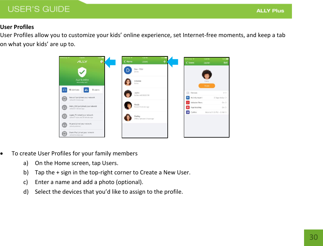   30 User Profiles User Profiles allow you to customize your kids’ online experience, set Internet-free moments, and keep a tab on what your kids’ are up to.                                                             To create User Profiles for your family members a) On the Home screen, tap Users.  b) Tap the + sign in the top-right corner to Create a New User.  c) Enter a name and add a photo (optional).  d) Select the devices that you’d like to assign to the profile.  