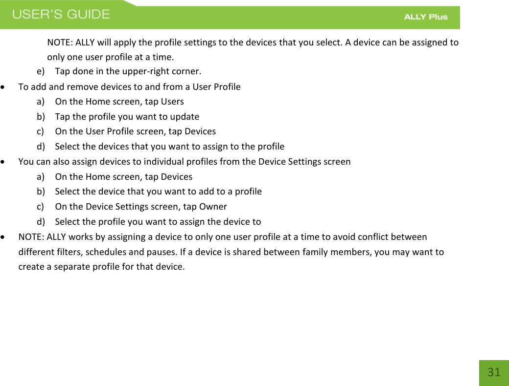   31 NOTE: ALLY will apply the profile settings to the devices that you select. A device can be assigned to only one user profile at a time.  e) Tap done in the upper-right corner.   To add and remove devices to and from a User Profile    a) On the Home screen, tap Users b) Tap the profile you want to update c) On the User Profile screen, tap Devices d) Select the devices that you want to assign to the profile  You can also assign devices to individual profiles from the Device Settings screen  a) On the Home screen, tap Devices b) Select the device that you want to add to a profile c) On the Device Settings screen, tap Owner d) Select the profile you want to assign the device to  NOTE: ALLY works by assigning a device to only one user profile at a time to avoid conflict between different filters, schedules and pauses. If a device is shared between family members, you may want to create a separate profile for that device.   