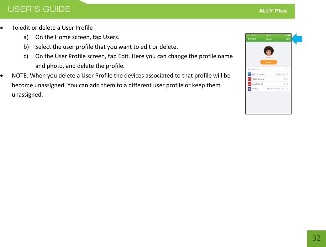  32  To edit or delete a User Profile   a) On the Home screen, tap Users. b) Select the user profile that you want to edit or delete.   c) On the User Profile screen, tap Edit. Here you can change the profile name and photo, and delete the profile.   NOTE: When you delete a User Profile the devices associated to that profile will be become unassigned. You can add them to a different user profile or keep them unassigned.           