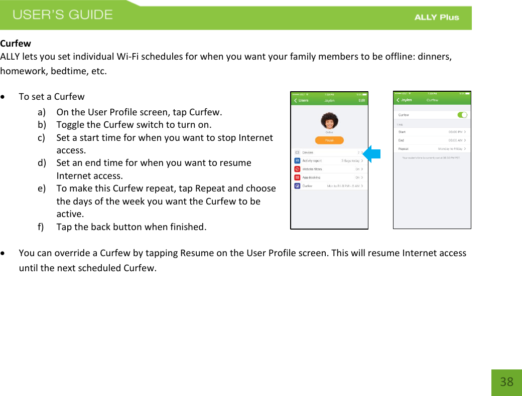   38 Curfew ALLY lets you set individual Wi-Fi schedules for when you want your family members to be offline: dinners, homework, bedtime, etc.  To set a Curfew a) On the User Profile screen, tap Curfew.  b) Toggle the Curfew switch to turn on. c) Set a start time for when you want to stop Internet access. d) Set an end time for when you want to resume Internet access. e) To make this Curfew repeat, tap Repeat and choose the days of the week you want the Curfew to be active. f) Tap the back button when finished.   You can override a Curfew by tapping Resume on the User Profile screen. This will resume Internet access until the next scheduled Curfew.   