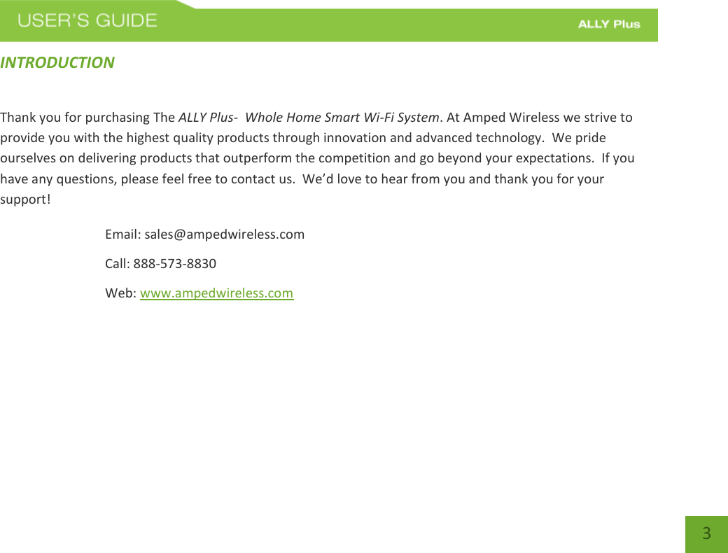 3 INTRODUCTION Thank you for purchasing The ALLY Plus-  Whole Home Smart Wi-Fi System. At Amped Wireless we strive to provide you with the highest quality products through innovation and advanced technology.  We pride ourselves on delivering products that outperform the competition and go beyond your expectations.  If you have any questions, please feel free to contact us.  We’d love to hear from you and thank you for your support! Email: sales@ampedwireless.com Call: 888-573-8830 Web: www.ampedwireless.com 