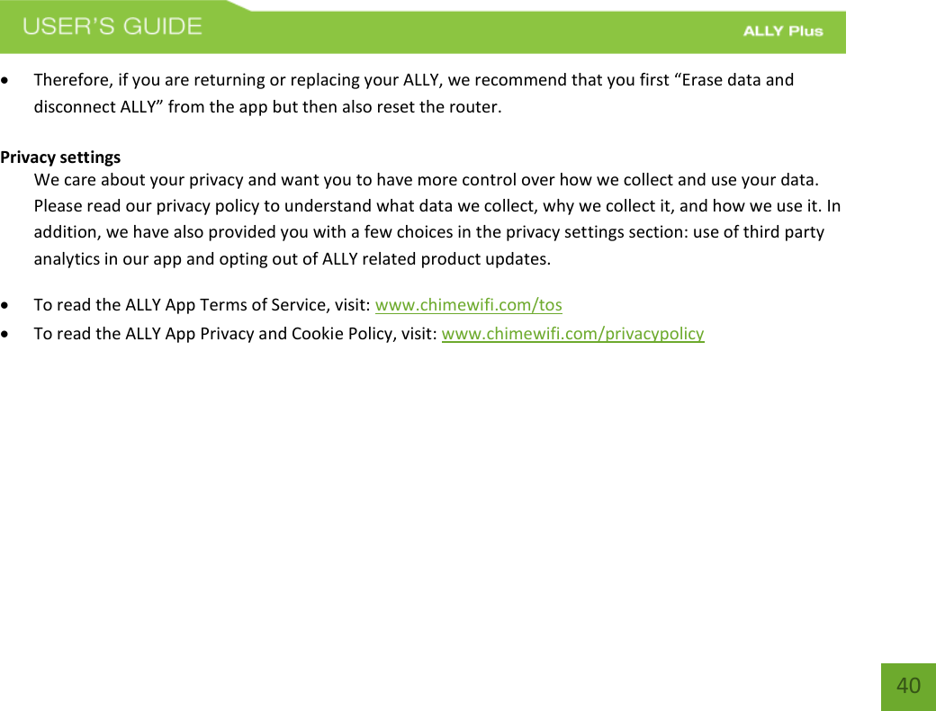   40  Therefore, if you are returning or replacing your ALLY, we recommend that you first “Erase data and disconnect ALLY” from the app but then also reset the router. Privacy settings  We care about your privacy and want you to have more control over how we collect and use your data. Please read our privacy policy to understand what data we collect, why we collect it, and how we use it. In addition, we have also provided you with a few choices in the privacy settings section: use of third party analytics in our app and opting out of ALLY related product updates.   To read the ALLY App Terms of Service, visit: www.chimewifi.com/tos   To read the ALLY App Privacy and Cookie Policy, visit: www.chimewifi.com/privacypolicy        