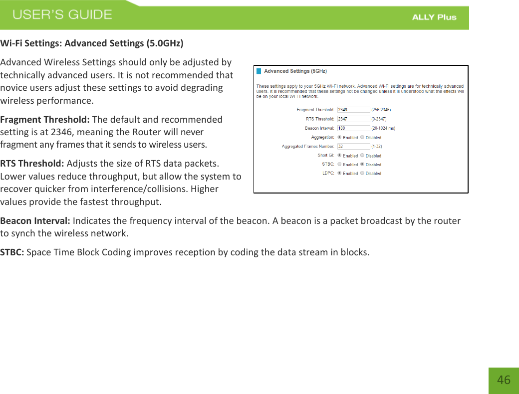   46 Wi-Fi Settings: Advanced Settings (5.0GHz) Advanced Wireless Settings should only be adjusted by technically advanced users. It is not recommended that novice users adjust these settings to avoid degrading wireless performance. Fragment Threshold: The default and recommended setting is at 2346, meaning the Router will never fragment any frames that it sends to wireless users. RTS Threshold: Adjusts the size of RTS data packets. Lower values reduce throughput, but allow the system to recover quicker from interference/collisions. Higher values provide the fastest throughput. Beacon Interval: Indicates the frequency interval of the beacon. A beacon is a packet broadcast by the router to synch the wireless network. STBC: Space Time Block Coding improves reception by coding the data stream in blocks.   