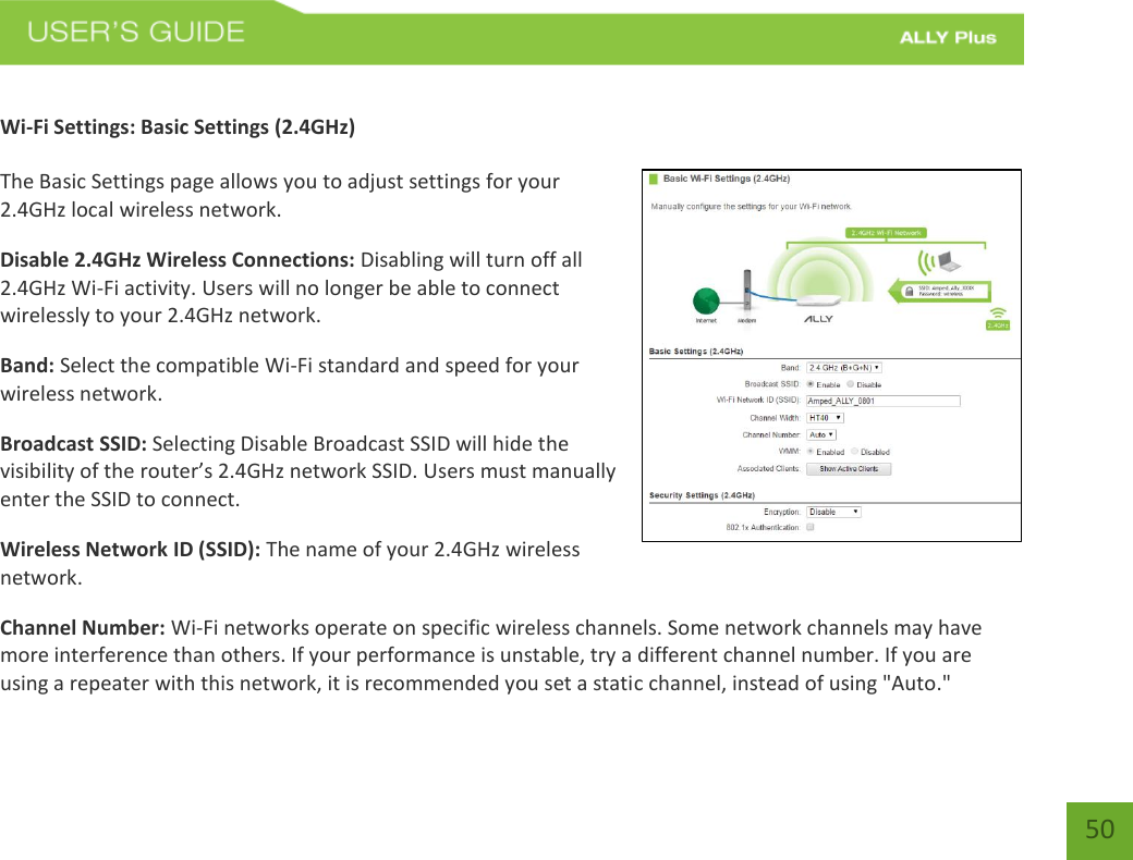 50 Wi-Fi Settings: Basic Settings (2.4GHz) The Basic Settings page allows you to adjust settings for your 2.4GHz local wireless network. Disable 2.4GHz Wireless Connections: Disabling will turn off all 2.4GHz Wi-Fi activity. Users will no longer be able to connect wirelessly to your 2.4GHz network. Band: Select the compatible Wi-Fi standard and speed for your wireless network. Broadcast SSID: Selecting Disable Broadcast SSID will hide the visibility of the router’s 2.4GHz network SSID. Users must manually enter the SSID to connect.  Wireless Network ID (SSID): The name of your 2.4GHz wireless network. Channel Number: Wi-Fi networks operate on specific wireless channels. Some network channels may have more interference than others. If your performance is unstable, try a different channel number. If you are using a repeater with this network, it is recommended you set a static channel, instead of using &quot;Auto.&quot; 