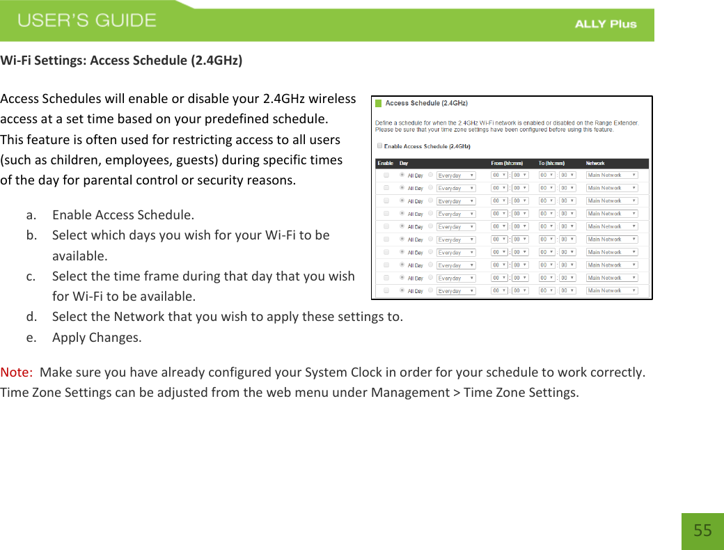   55 Wi-Fi Settings: Access Schedule (2.4GHz)  Access Schedules will enable or disable your 2.4GHz wireless access at a set time based on your predefined schedule.  This feature is often used for restricting access to all users (such as children, employees, guests) during specific times of the day for parental control or security reasons.  a. Enable Access Schedule. b. Select which days you wish for your Wi-Fi to be available. c. Select the time frame during that day that you wish for Wi-Fi to be available. d. Select the Network that you wish to apply these settings to. e. Apply Changes. Note:  Make sure you have already configured your System Clock in order for your schedule to work correctly. Time Zone Settings can be adjusted from the web menu under Management &gt; Time Zone Settings.  