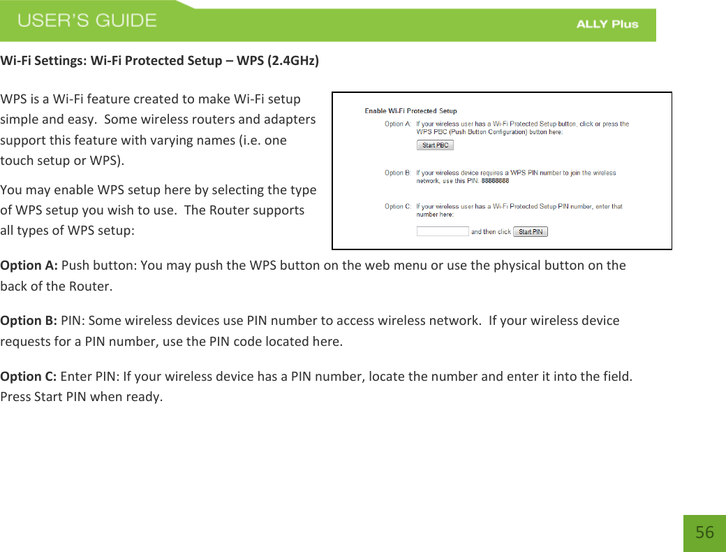   56 Wi-Fi Settings: Wi-Fi Protected Setup – WPS (2.4GHz)  WPS is a Wi-Fi feature created to make Wi-Fi setup simple and easy.  Some wireless routers and adapters support this feature with varying names (i.e. one touch setup or WPS). You may enable WPS setup here by selecting the type of WPS setup you wish to use.  The Router supports all types of WPS setup: Option A: Push button: You may push the WPS button on the web menu or use the physical button on the back of the Router. Option B: PIN: Some wireless devices use PIN number to access wireless network.  If your wireless device requests for a PIN number, use the PIN code located here. Option C: Enter PIN: If your wireless device has a PIN number, locate the number and enter it into the field.  Press Start PIN when ready. 