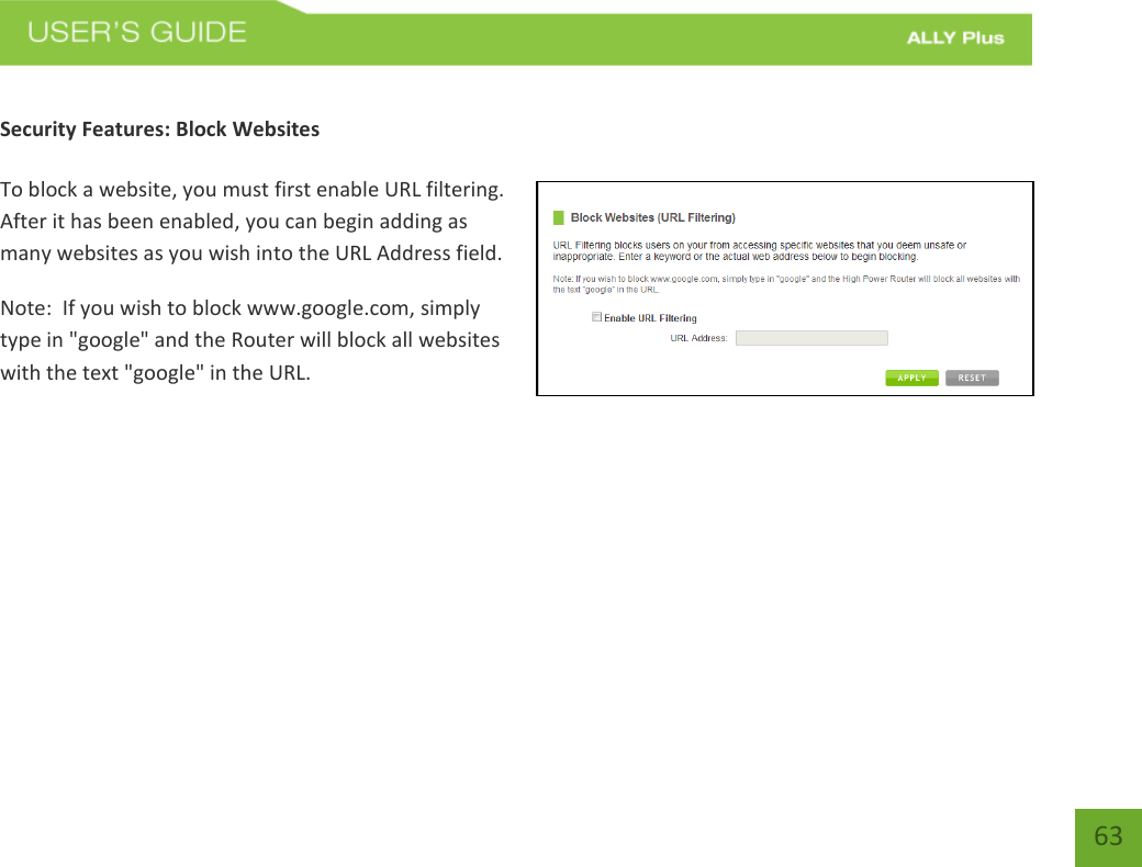   63  Security Features: Block Websites  To block a website, you must first enable URL filtering.  After it has been enabled, you can begin adding as many websites as you wish into the URL Address field. Note:  If you wish to block www.google.com, simply type in &quot;google&quot; and the Router will block all websites with the text &quot;google&quot; in the URL. 