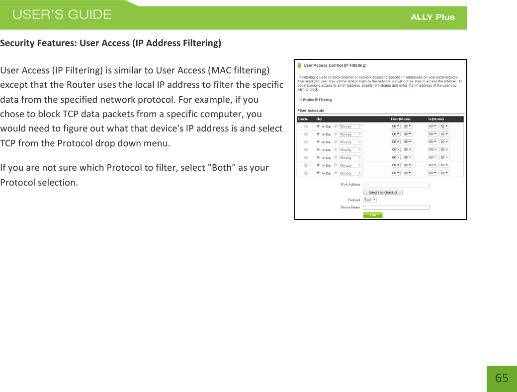   65 Security Features: User Access (IP Address Filtering)  User Access (IP Filtering) is similar to User Access (MAC filtering) except that the Router uses the local IP address to filter the specific data from the specified network protocol. For example, if you chose to block TCP data packets from a specific computer, you would need to figure out what that device&apos;s IP address is and select TCP from the Protocol drop down menu. If you are not sure which Protocol to filter, select &quot;Both&quot; as your Protocol selection.    