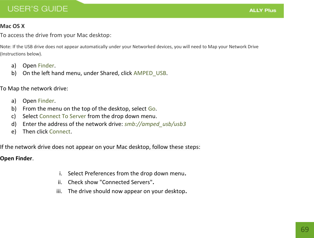   69 Mac OS X To access the drive from your Mac desktop: Note: If the USB drive does not appear automatically under your Networked devices, you will need to Map your Network Drive (Instructions below). a) Open Finder. b) On the left hand menu, under Shared, click AMPED_USB. To Map the network drive:  a) Open Finder. b) From the menu on the top of the desktop, select Go. c) Select Connect To Server from the drop down menu. d) Enter the address of the network drive: smb://amped_usb/usb3  e) Then click Connect.  If the network drive does not appear on your Mac desktop, follow these steps: Open Finder. i. Select Preferences from the drop down menu. ii. Check show &quot;Connected Servers&quot;. iii. The drive should now appear on your desktop. 