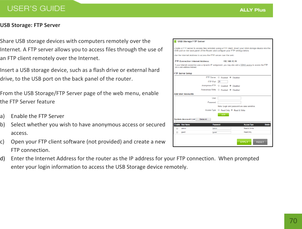   70 USB Storage: FTP Server  Share USB storage devices with computers remotely over the Internet. A FTP server allows you to access files through the use of an FTP client remotely over the Internet. Insert a USB storage device, such as a flash drive or external hard drive, to the USB port on the back panel of the router. From the USB Storage/FTP Server page of the web menu, enable the FTP Server feature a) Enable the FTP Server b) Select whether you wish to have anonymous access or secured access. c) Open your FTP client software (not provided) and create a new FTP connection.   d) Enter the Internet Address for the router as the IP address for your FTP connection.  When prompted enter your login information to access the USB Storage device remotely.      