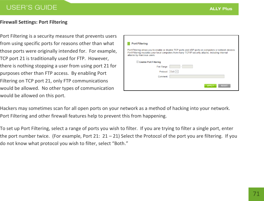   71 Firewall Settings: Port Filtering  Port Filtering is a security measure that prevents users from using specific ports for reasons other than what those ports were originally intended for.  For example, TCP port 21 is traditionally used for FTP.  However, there is nothing stopping a user from using port 21 for purposes other than FTP access.  By enabling Port Filtering on TCP port 21, only FTP communications would be allowed.  No other types of communication would be allowed on this port. Hackers may sometimes scan for all open ports on your network as a method of hacking into your network.  Port Filtering and other firewall features help to prevent this from happening. To set up Port Filtering, select a range of ports you wish to filter.  If you are trying to filter a single port, enter the port number twice.  (For example, Port 21:  21 – 21) Select the Protocol of the port you are filtering.  If you do not know what protocol you wish to filter, select “Both.” 