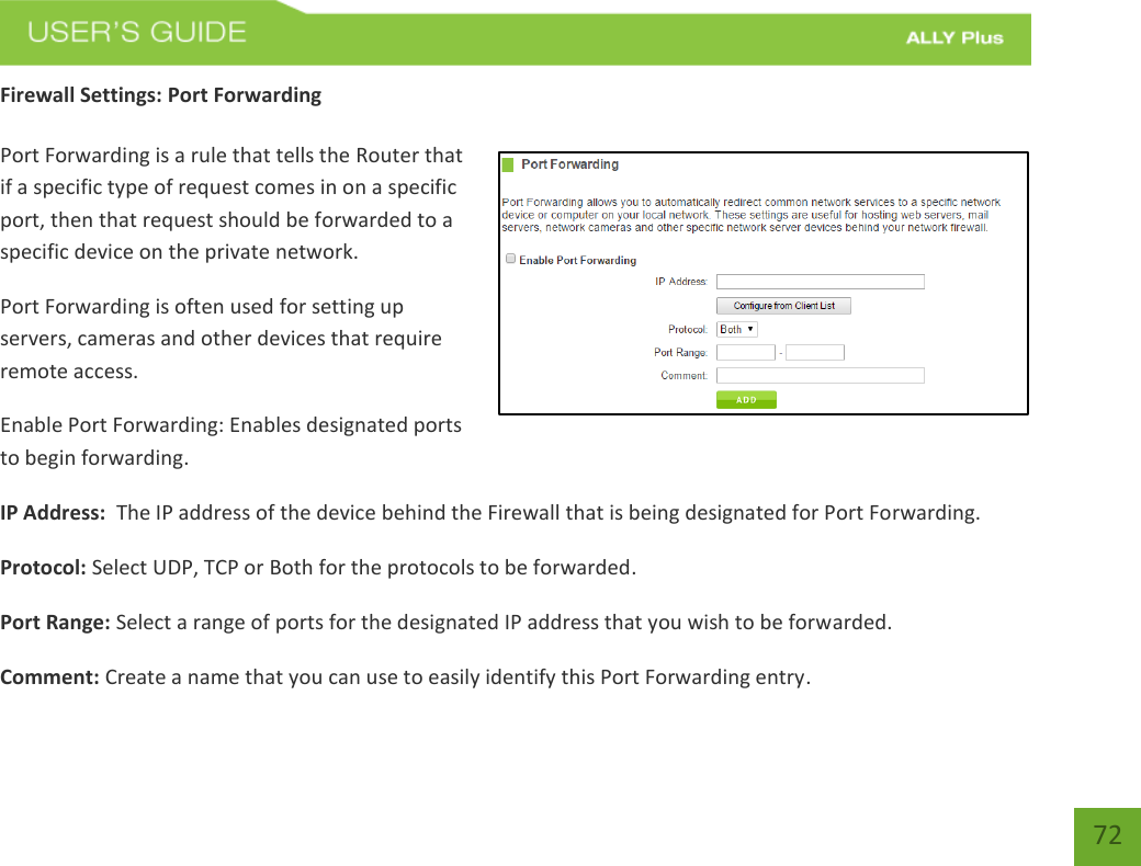   72 Firewall Settings: Port Forwarding  Port Forwarding is a rule that tells the Router that if a specific type of request comes in on a specific port, then that request should be forwarded to a specific device on the private network. Port Forwarding is often used for setting up servers, cameras and other devices that require remote access. Enable Port Forwarding: Enables designated ports to begin forwarding. IP Address:  The IP address of the device behind the Firewall that is being designated for Port Forwarding. Protocol: Select UDP, TCP or Both for the protocols to be forwarded. Port Range: Select a range of ports for the designated IP address that you wish to be forwarded. Comment: Create a name that you can use to easily identify this Port Forwarding entry. 