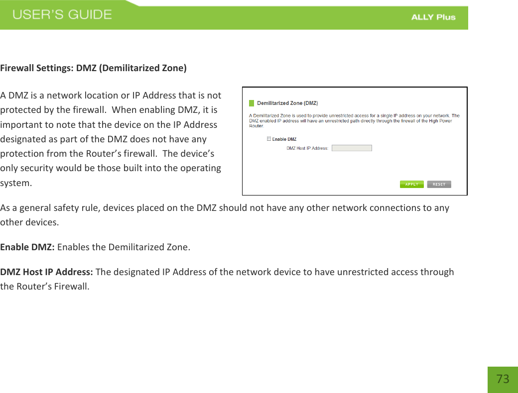   73  Firewall Settings: DMZ (Demilitarized Zone)  A DMZ is a network location or IP Address that is not protected by the firewall.  When enabling DMZ, it is important to note that the device on the IP Address designated as part of the DMZ does not have any protection from the Router’s firewall.  The device’s only security would be those built into the operating system. As a general safety rule, devices placed on the DMZ should not have any other network connections to any other devices. Enable DMZ: Enables the Demilitarized Zone. DMZ Host IP Address: The designated IP Address of the network device to have unrestricted access through the Router’s Firewall.   