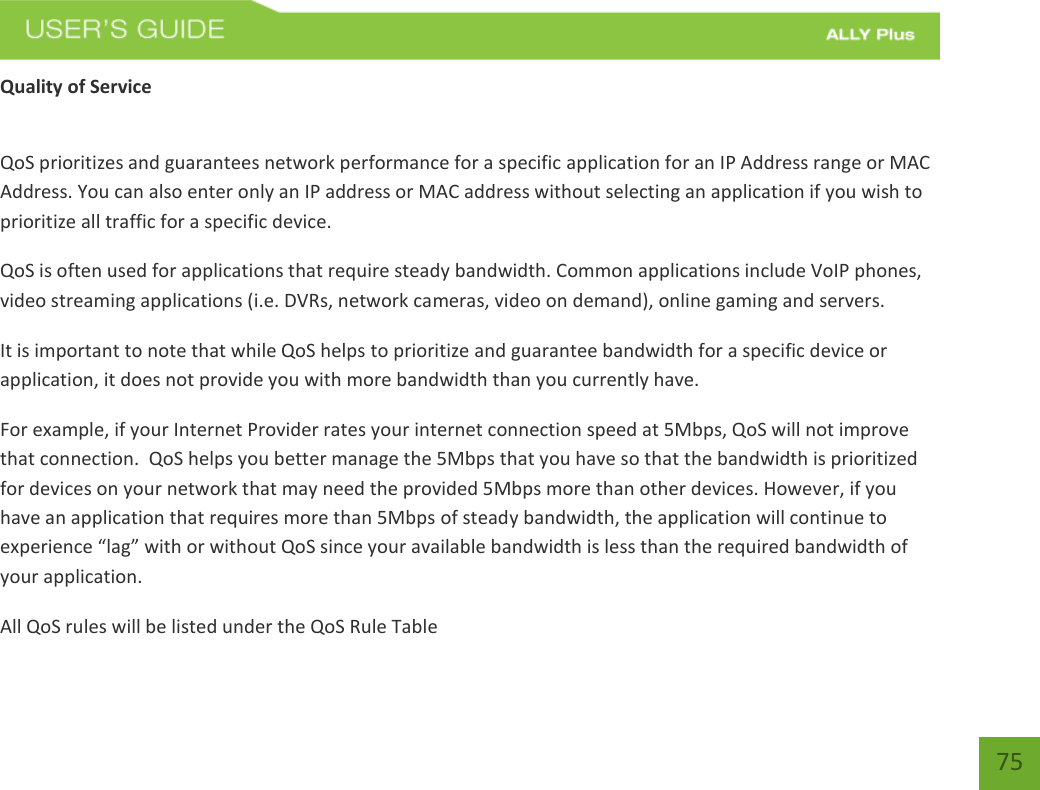   75 Quality of Service  QoS prioritizes and guarantees network performance for a specific application for an IP Address range or MAC Address. You can also enter only an IP address or MAC address without selecting an application if you wish to prioritize all traffic for a specific device.  QoS is often used for applications that require steady bandwidth. Common applications include VoIP phones, video streaming applications (i.e. DVRs, network cameras, video on demand), online gaming and servers.  It is important to note that while QoS helps to prioritize and guarantee bandwidth for a specific device or application, it does not provide you with more bandwidth than you currently have.  For example, if your Internet Provider rates your internet connection speed at 5Mbps, QoS will not improve that connection.  QoS helps you better manage the 5Mbps that you have so that the bandwidth is prioritized for devices on your network that may need the provided 5Mbps more than other devices. However, if you have an application that requires more than 5Mbps of steady bandwidth, the application will continue to experience “lag” with or without QoS since your available bandwidth is less than the required bandwidth of your application.  All QoS rules will be listed under the QoS Rule Table 