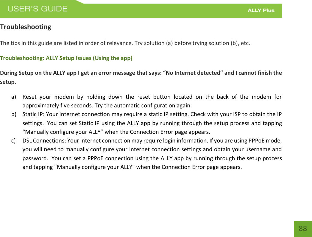    88 Troubleshooting The tips in this guide are listed in order of relevance. Try solution (a) before trying solution (b), etc. Troubleshooting: ALLY Setup Issues (Using the app) During Setup on the ALLY app I get an error message that says: “No Internet detected” and I cannot finish the setup. a) Reset  your  modem  by  holding  down  the  reset  button  located  on  the  back  of  the  modem  for approximately five seconds. Try the automatic configuration again. b) Static IP: Your Internet connection may require a static IP setting. Check with your ISP to obtain the IP settings.  You can set Static IP using the ALLY app by running through the setup process and tapping “Manually configure your ALLY” when the Connection Error page appears. c) DSL Connections: Your Internet connection may require login information. If you are using PPPoE mode, you will need to manually configure your Internet connection settings and obtain your username and password.  You can set a PPPoE connection using the ALLY app by running through the setup process and tapping “Manually configure your ALLY” when the Connection Error page appears.    