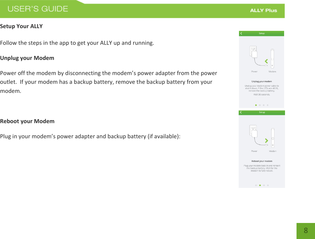   8 Setup Your ALLY  Follow the steps in the app to get your ALLY up and running.   Unplug your Modem Power off the modem by disconnecting the modem’s power adapter from the power outlet.  If your modem has a backup battery, remove the backup battery from your modem.   Reboot your Modem  Plug in your modem’s power adapter and backup battery (if available):    