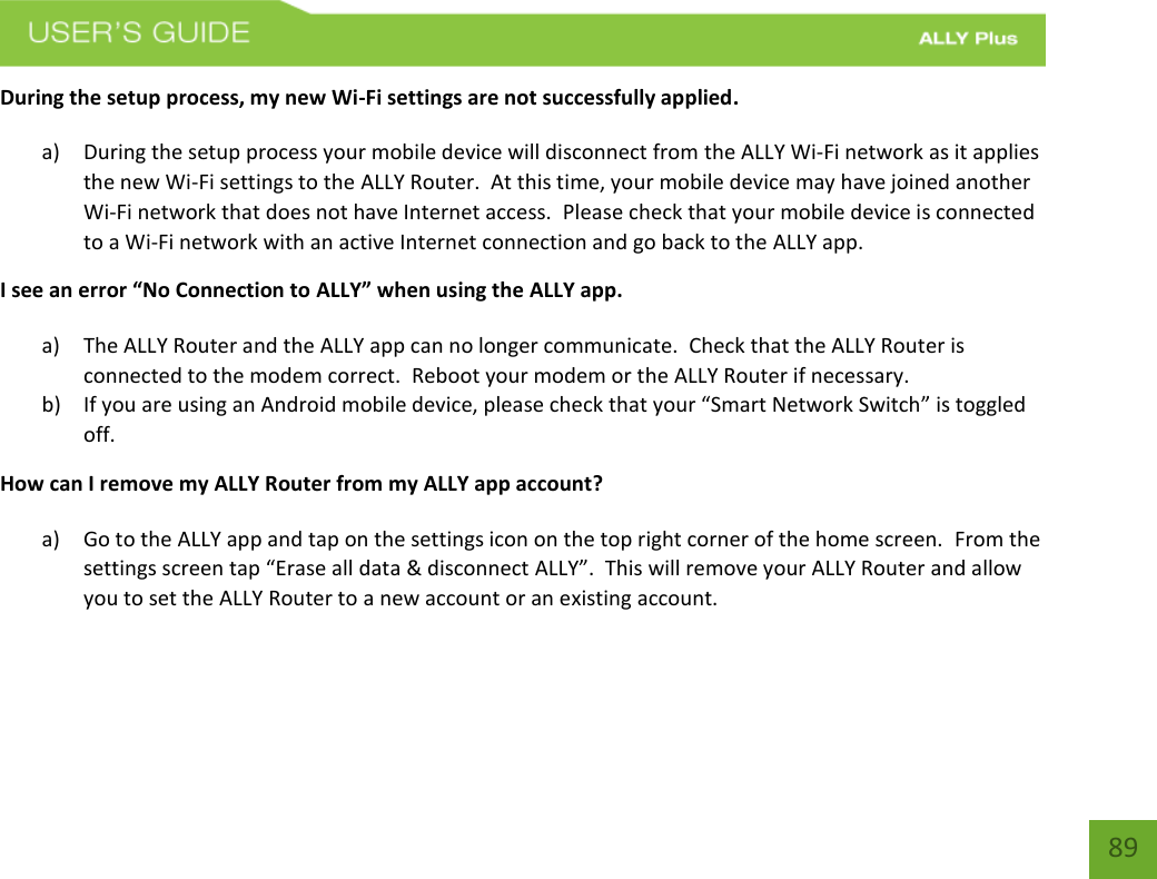    89 During the setup process, my new Wi-Fi settings are not successfully applied. a) During the setup process your mobile device will disconnect from the ALLY Wi-Fi network as it applies the new Wi-Fi settings to the ALLY Router.  At this time, your mobile device may have joined another Wi-Fi network that does not have Internet access.  Please check that your mobile device is connected to a Wi-Fi network with an active Internet connection and go back to the ALLY app.   I see an error “No Connection to ALLY” when using the ALLY app. a) The ALLY Router and the ALLY app can no longer communicate.  Check that the ALLY Router is connected to the modem correct.  Reboot your modem or the ALLY Router if necessary. b) If you are using an Android mobile device, please check that your “Smart Network Switch” is toggled off. How can I remove my ALLY Router from my ALLY app account? a) Go to the ALLY app and tap on the settings icon on the top right corner of the home screen.  From the settings screen tap “Erase all data &amp; disconnect ALLY”.  This will remove your ALLY Router and allow you to set the ALLY Router to a new account or an existing account.      