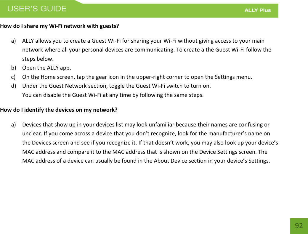    92 How do I share my Wi-Fi network with guests? a) ALLY allows you to create a Guest Wi-Fi for sharing your Wi-Fi without giving access to your main network where all your personal devices are communicating. To create a the Guest Wi-Fi follow the steps below.  b) Open the ALLY app. c) On the Home screen, tap the gear icon in the upper-right corner to open the Settings menu. d) Under the Guest Network section, toggle the Guest Wi-Fi switch to turn on.   You can disable the Guest Wi-Fi at any time by following the same steps. How do I identify the devices on my network? a) Devices that show up in your devices list may look unfamiliar because their names are confusing or unclear. If you come across a device that you don’t recognize, look for the manufacturer’s name on the Devices screen and see if you recognize it. If that doesn’t work, you may also look up your device’s MAC address and compare it to the MAC address that is shown on the Device Settings screen. The MAC address of a device can usually be found in the About Device section in your device’s Settings.           