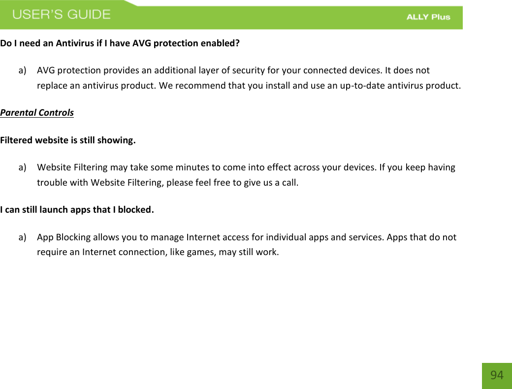    94 Do I need an Antivirus if I have AVG protection enabled?  a) AVG protection provides an additional layer of security for your connected devices. It does not replace an antivirus product. We recommend that you install and use an up-to-date antivirus product.  Parental Controls Filtered website is still showing. a) Website Filtering may take some minutes to come into effect across your devices. If you keep having trouble with Website Filtering, please feel free to give us a call. I can still launch apps that I blocked. a) App Blocking allows you to manage Internet access for individual apps and services. Apps that do not require an Internet connection, like games, may still work.     