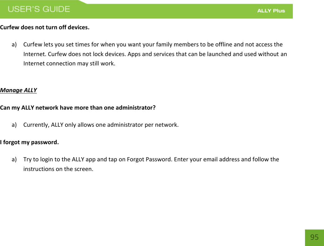    95 Curfew does not turn off devices. a) Curfew lets you set times for when you want your family members to be offline and not access the Internet. Curfew does not lock devices. Apps and services that can be launched and used without an Internet connection may still work.   Manage ALLY Can my ALLY network have more than one administrator? a) Currently, ALLY only allows one administrator per network.    I forgot my password. a) Try to login to the ALLY app and tap on Forgot Password. Enter your email address and follow the instructions on the screen.     