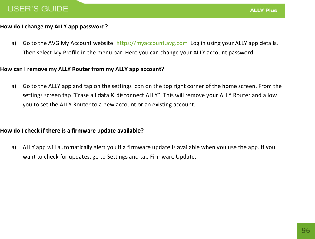    96 How do I change my ALLY app password? a) Go to the AVG My Account website: https://myaccount.avg.com  Log in using your ALLY app details. Then select My Profile in the menu bar. Here you can change your ALLY account password.  How can I remove my ALLY Router from my ALLY app account? a) Go to the ALLY app and tap on the settings icon on the top right corner of the home screen. From the settings screen tap “Erase all data &amp; disconnect ALLY”. This will remove your ALLY Router and allow you to set the ALLY Router to a new account or an existing account.    How do I check if there is a firmware update available?  a) ALLY app will automatically alert you if a firmware update is available when you use the app. If you want to check for updates, go to Settings and tap Firmware Update.     