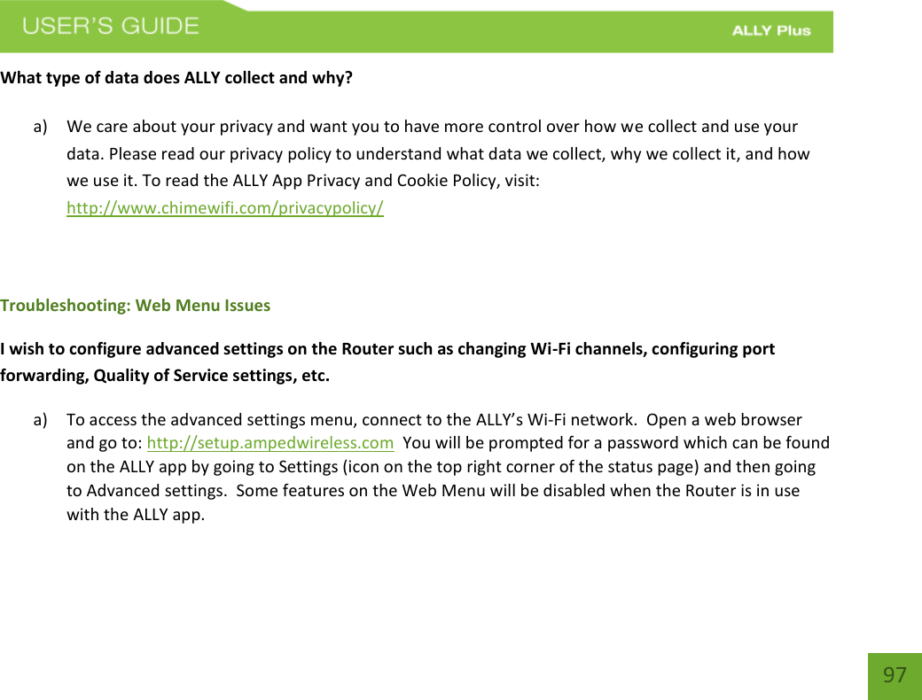    97 What type of data does ALLY collect and why? a) We care about your privacy and want you to have more control over how we collect and use your data. Please read our privacy policy to understand what data we collect, why we collect it, and how we use it. To read the ALLY App Privacy and Cookie Policy, visit: http://www.chimewifi.com/privacypolicy/    Troubleshooting: Web Menu Issues I wish to configure advanced settings on the Router such as changing Wi-Fi channels, configuring port forwarding, Quality of Service settings, etc. a) To access the advanced settings menu, connect to the ALLY’s Wi-Fi network.  Open a web browser and go to: http://setup.ampedwireless.com  You will be prompted for a password which can be found on the ALLY app by going to Settings (icon on the top right corner of the status page) and then going to Advanced settings.  Some features on the Web Menu will be disabled when the Router is in use with the ALLY app.      