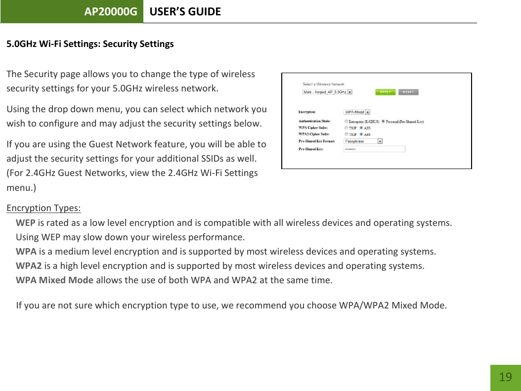AP20000G USER’S GUIDE   19 19 5.0GHz Wi-Fi Settings: Security Settings  The Security page allows you to change the type of wireless security settings for your 5.0GHz wireless network. Using the drop down menu, you can select which network you wish to configure and may adjust the security settings below. If you are using the Guest Network feature, you will be able to adjust the security settings for your additional SSIDs as well. (For 2.4GHz Guest Networks, view the 2.4GHz Wi-Fi Settings menu.) Encryption Types: WEP is rated as a low level encryption and is compatible with all wireless devices and operating systems. Using WEP may slow down your wireless performance. WPA is a medium level encryption and is supported by most wireless devices and operating systems. WPA2 is a high level encryption and is supported by most wireless devices and operating systems. WPA Mixed Mode allows the use of both WPA and WPA2 at the same time. If you are not sure which encryption type to use, we recommend you choose WPA/WPA2 Mixed Mode. 