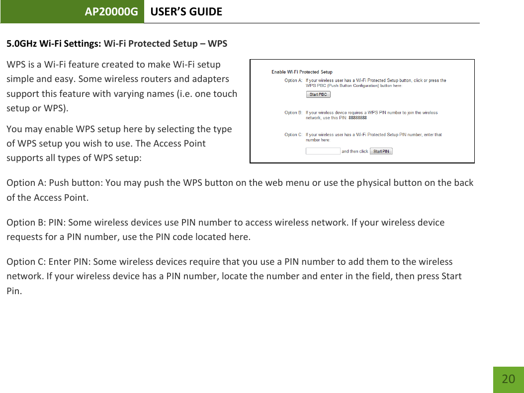 AP20000G USER’S GUIDE   20 20 5.0GHz Wi-Fi Settings: Wi-Fi Protected Setup – WPS WPS is a Wi-Fi feature created to make Wi-Fi setup simple and easy. Some wireless routers and adapters support this feature with varying names (i.e. one touch setup or WPS). You may enable WPS setup here by selecting the type of WPS setup you wish to use. The Access Point supports all types of WPS setup: Option A: Push button: You may push the WPS button on the web menu or use the physical button on the back of the Access Point. Option B: PIN: Some wireless devices use PIN number to access wireless network. If your wireless device requests for a PIN number, use the PIN code located here. Option C: Enter PIN: Some wireless devices require that you use a PIN number to add them to the wireless network. If your wireless device has a PIN number, locate the number and enter in the field, then press Start Pin. 