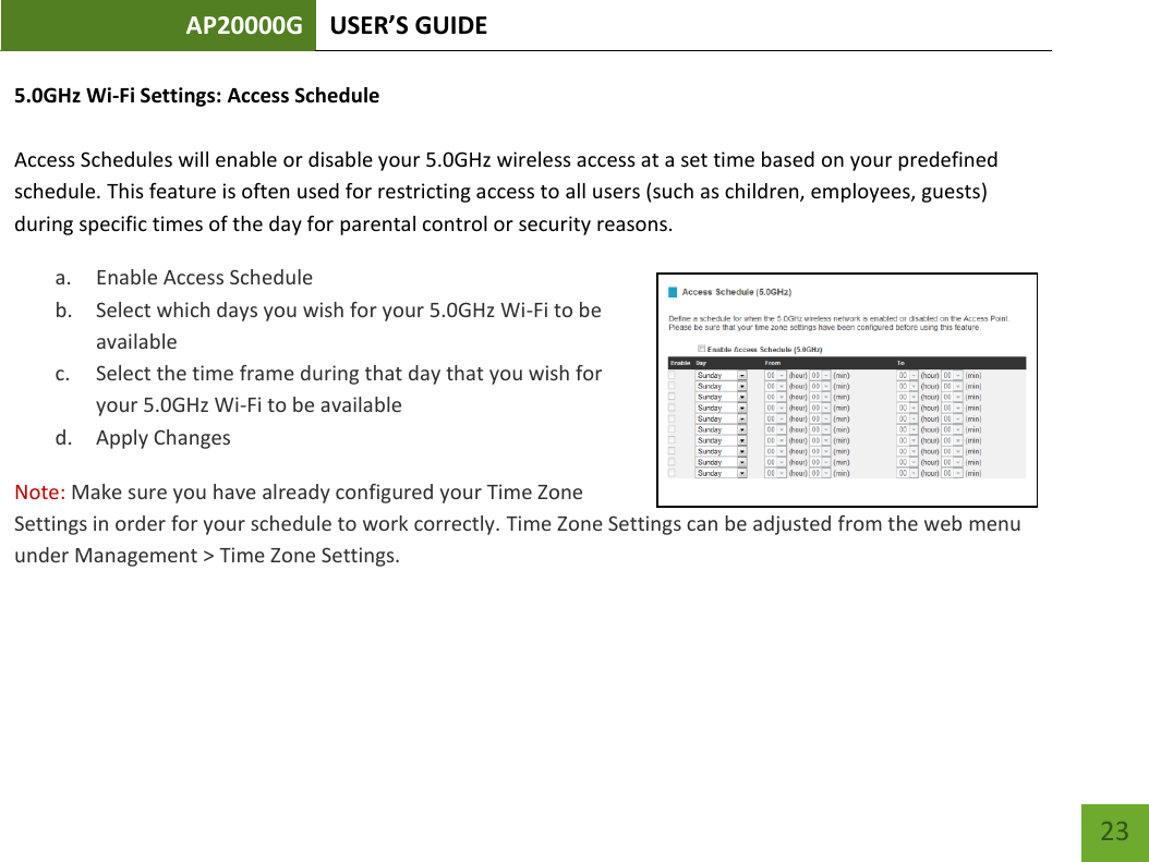 AP20000G USER’S GUIDE   23 23 5.0GHz Wi-Fi Settings: Access Schedule  Access Schedules will enable or disable your 5.0GHz wireless access at a set time based on your predefined schedule. This feature is often used for restricting access to all users (such as children, employees, guests) during specific times of the day for parental control or security reasons. a. Enable Access Schedule b. Select which days you wish for your 5.0GHz Wi-Fi to be available c. Select the time frame during that day that you wish for your 5.0GHz Wi-Fi to be available d. Apply Changes Note: Make sure you have already configured your Time Zone Settings in order for your schedule to work correctly. Time Zone Settings can be adjusted from the web menu under Management &gt; Time Zone Settings.  