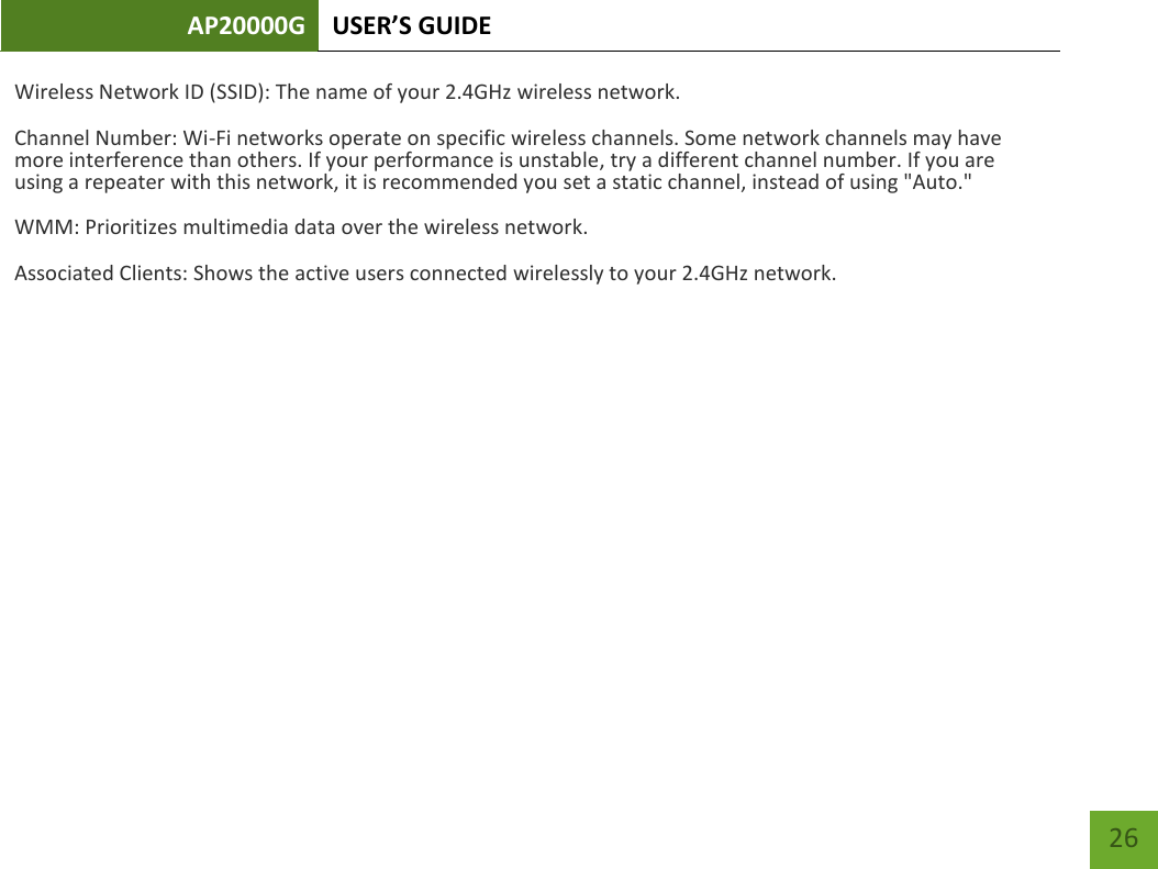 AP20000G USER’S GUIDE   26 26 Wireless Network ID (SSID): The name of your 2.4GHz wireless network. Channel Number: Wi-Fi networks operate on specific wireless channels. Some network channels may have more interference than others. If your performance is unstable, try a different channel number. If you are using a repeater with this network, it is recommended you set a static channel, instead of using &quot;Auto.&quot; WMM: Prioritizes multimedia data over the wireless network. Associated Clients: Shows the active users connected wirelessly to your 2.4GHz network. 