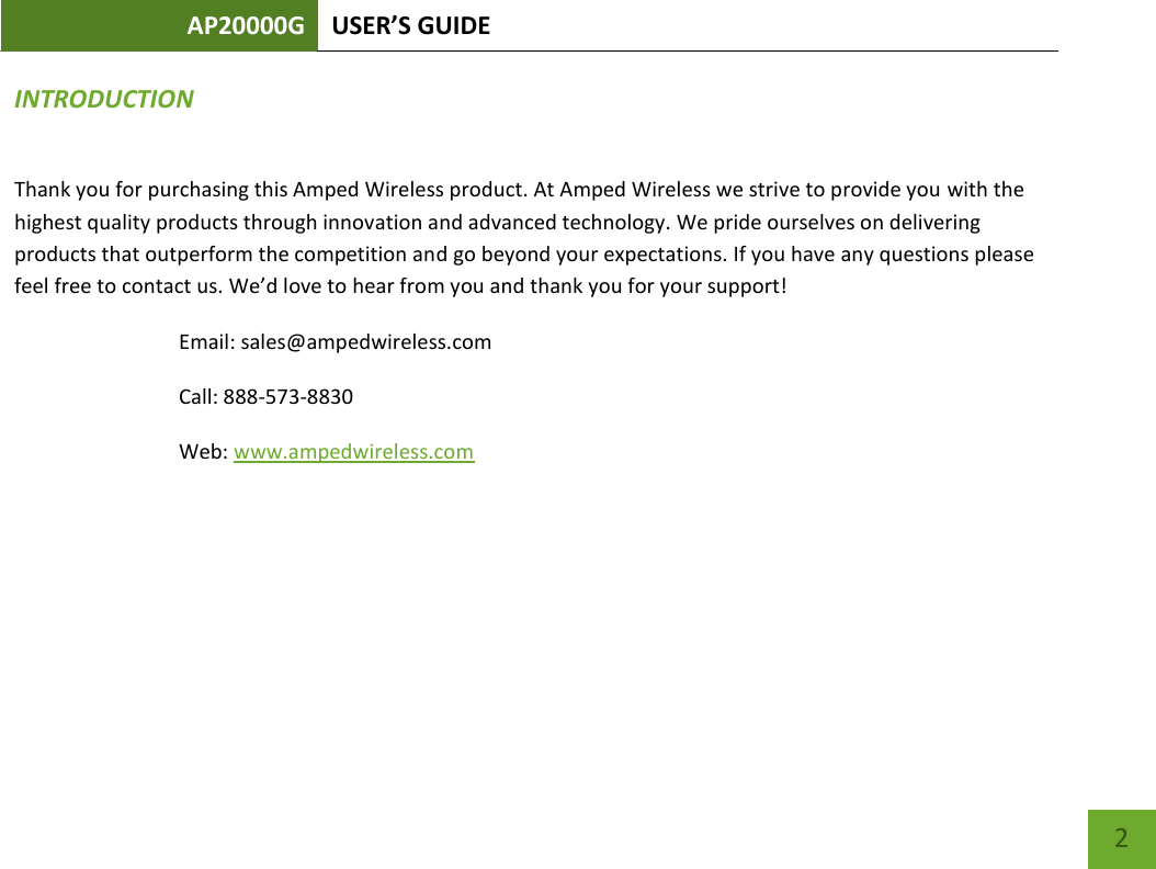 AP20000G USER’S GUIDE    2 INTRODUCTION Thank you for purchasing this Amped Wireless product. At Amped Wireless we strive to provide you with the highest quality products through innovation and advanced technology. We pride ourselves on delivering products that outperform the competition and go beyond your expectations. If you have any questions please feel free to contact us. We’d love to hear from you and thank you for your support! Email: sales@ampedwireless.com Call: 888-573-8830 Web: www.ampedwireless.com  