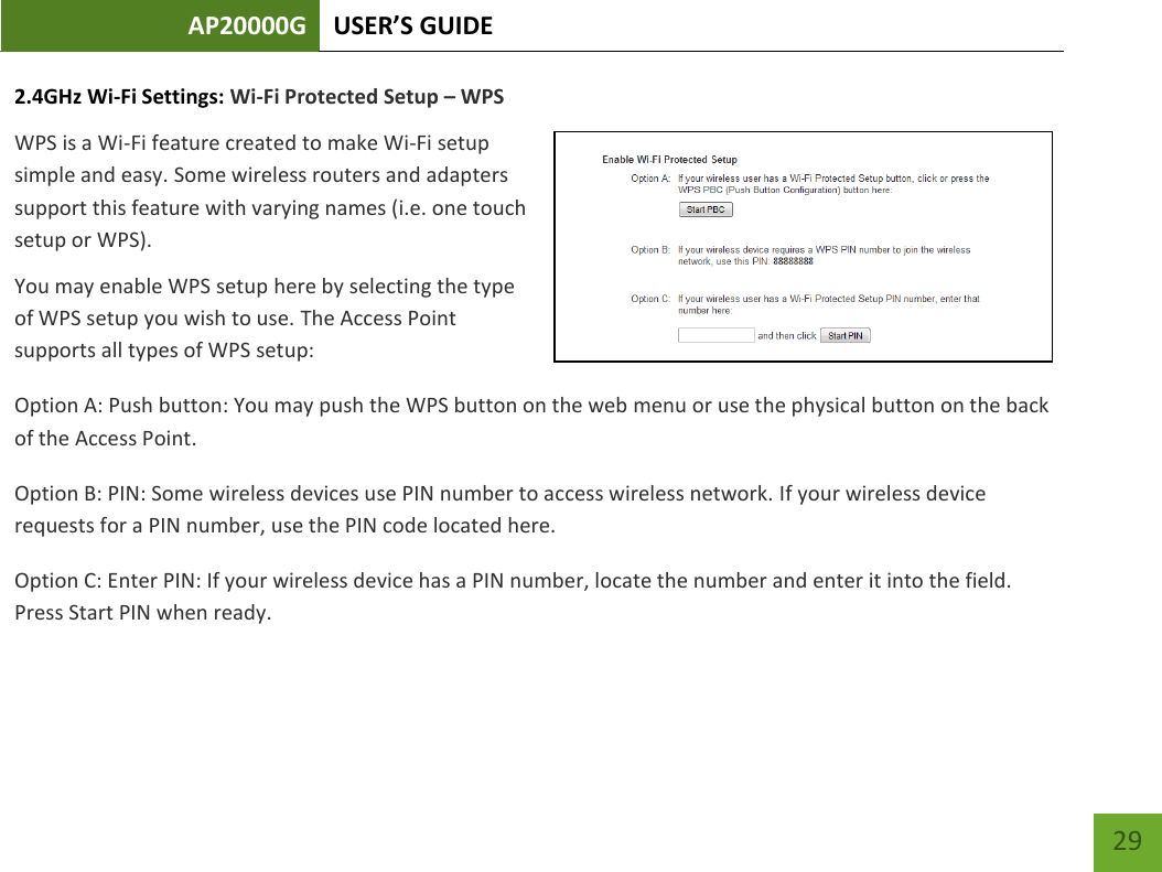 AP20000G USER’S GUIDE   29 29 2.4GHz Wi-Fi Settings: Wi-Fi Protected Setup – WPS WPS is a Wi-Fi feature created to make Wi-Fi setup simple and easy. Some wireless routers and adapters support this feature with varying names (i.e. one touch setup or WPS). You may enable WPS setup here by selecting the type of WPS setup you wish to use. The Access Point supports all types of WPS setup: Option A: Push button: You may push the WPS button on the web menu or use the physical button on the back of the Access Point. Option B: PIN: Some wireless devices use PIN number to access wireless network. If your wireless device requests for a PIN number, use the PIN code located here. Option C: Enter PIN: If your wireless device has a PIN number, locate the number and enter it into the field. Press Start PIN when ready. 