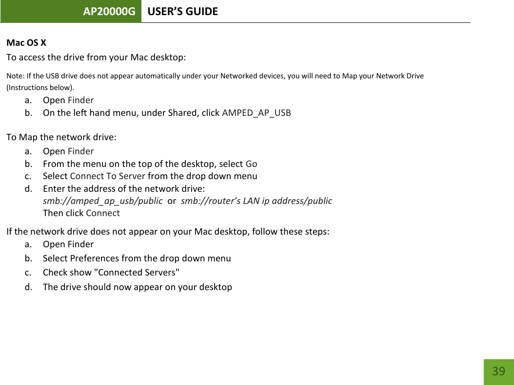 AP20000G USER’S GUIDE   39 39 Mac OS X To access the drive from your Mac desktop:  Note: If the USB drive does not appear automatically under your Networked devices, you will need to Map your Network Drive (Instructions below). a. Open Finder b. On the left hand menu, under Shared, click AMPED_AP_USB To Map the network drive:  a. Open Finder b. From the menu on the top of the desktop, select Go c. Select Connect To Server from the drop down menu d. Enter the address of the network drive:  smb://amped_ap_usb/public  or  smb://router’s LAN ip address/public Then click Connect If the network drive does not appear on your Mac desktop, follow these steps: a. Open Finder b. Select Preferences from the drop down menu c. Check show &quot;Connected Servers&quot; d. The drive should now appear on your desktop  