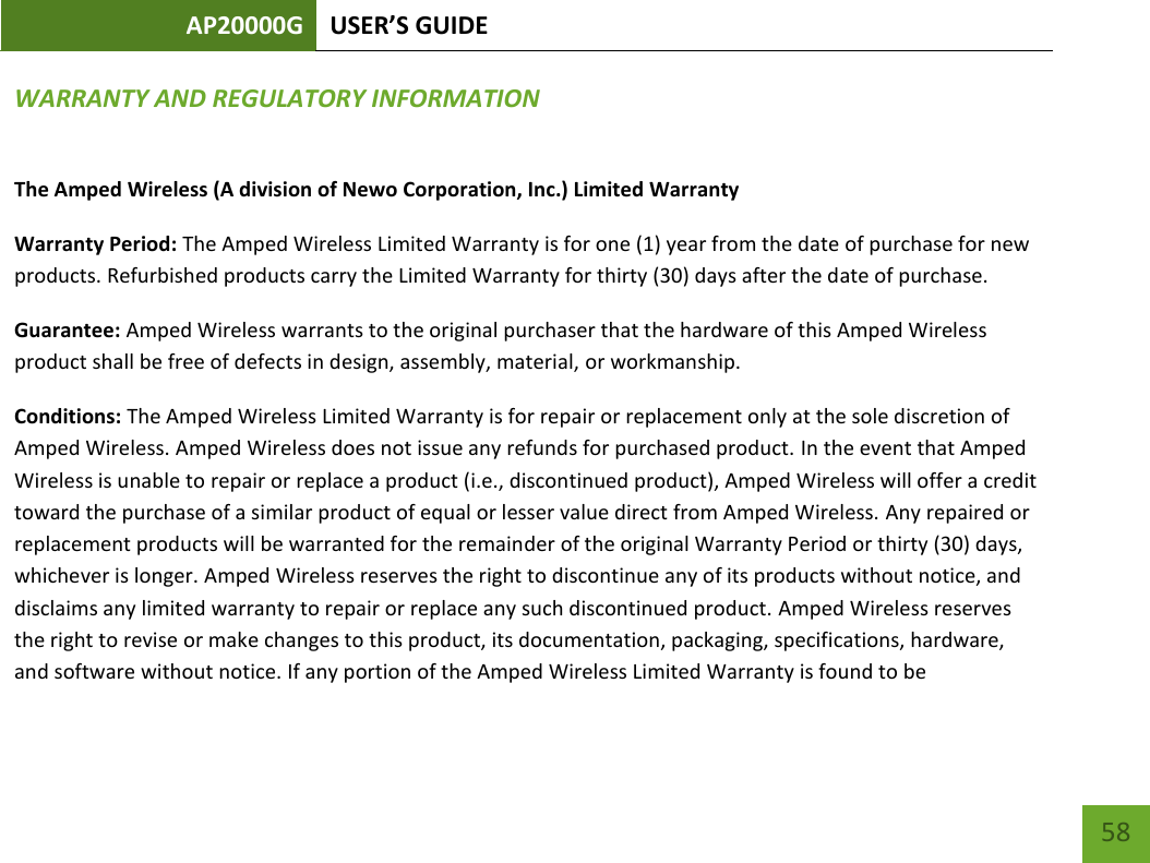 AP20000G USER’S GUIDE   58 58 WARRANTY AND REGULATORY INFORMATION The Amped Wireless (A division of Newo Corporation, Inc.) Limited Warranty  Warranty Period: The Amped Wireless Limited Warranty is for one (1) year from the date of purchase for new products. Refurbished products carry the Limited Warranty for thirty (30) days after the date of purchase.  Guarantee: Amped Wireless warrants to the original purchaser that the hardware of this Amped Wireless product shall be free of defects in design, assembly, material, or workmanship.  Conditions: The Amped Wireless Limited Warranty is for repair or replacement only at the sole discretion of Amped Wireless. Amped Wireless does not issue any refunds for purchased product. In the event that Amped Wireless is unable to repair or replace a product (i.e., discontinued product), Amped Wireless will offer a credit toward the purchase of a similar product of equal or lesser value direct from Amped Wireless. Any repaired or replacement products will be warranted for the remainder of the original Warranty Period or thirty (30) days, whichever is longer. Amped Wireless reserves the right to discontinue any of its products without notice, and disclaims any limited warranty to repair or replace any such discontinued product. Amped Wireless reserves the right to revise or make changes to this product, its documentation, packaging, specifications, hardware, and software without notice. If any portion of the Amped Wireless Limited Warranty is found to be 