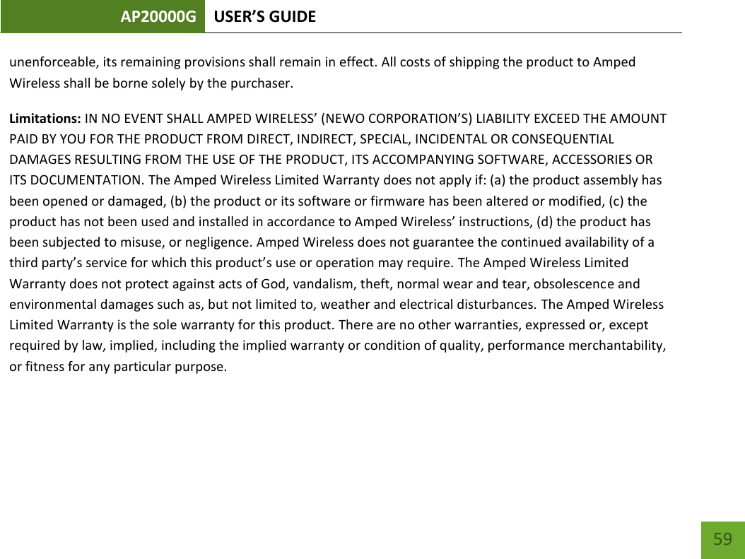 AP20000G USER’S GUIDE   59 59 unenforceable, its remaining provisions shall remain in effect. All costs of shipping the product to Amped Wireless shall be borne solely by the purchaser.  Limitations: IN NO EVENT SHALL AMPED WIRELESS’ (NEWO CORPORATION’S) LIABILITY EXCEED THE AMOUNT PAID BY YOU FOR THE PRODUCT FROM DIRECT, INDIRECT, SPECIAL, INCIDENTAL OR CONSEQUENTIAL DAMAGES RESULTING FROM THE USE OF THE PRODUCT, ITS ACCOMPANYING SOFTWARE, ACCESSORIES OR ITS DOCUMENTATION. The Amped Wireless Limited Warranty does not apply if: (a) the product assembly has been opened or damaged, (b) the product or its software or firmware has been altered or modified, (c) the product has not been used and installed in accordance to Amped Wireless’ instructions, (d) the product has been subjected to misuse, or negligence. Amped Wireless does not guarantee the continued availability of a third party’s service for which this product’s use or operation may require. The Amped Wireless Limited Warranty does not protect against acts of God, vandalism, theft, normal wear and tear, obsolescence and environmental damages such as, but not limited to, weather and electrical disturbances. The Amped Wireless Limited Warranty is the sole warranty for this product. There are no other warranties, expressed or, except required by law, implied, including the implied warranty or condition of quality, performance merchantability, or fitness for any particular purpose.     