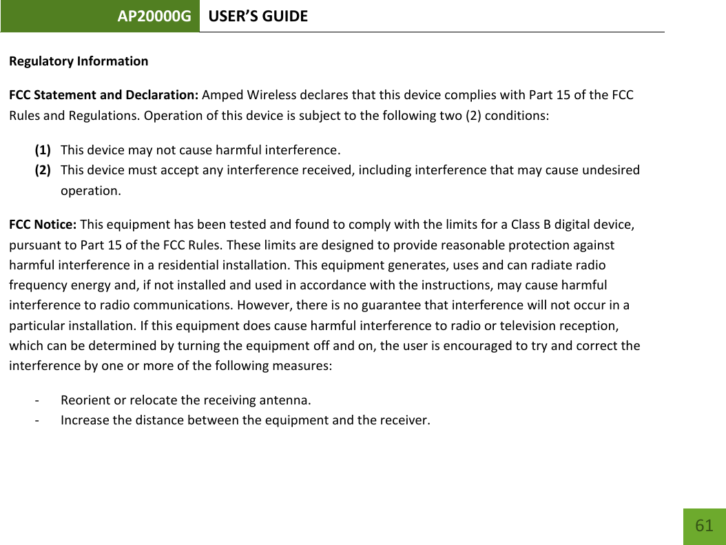 AP20000G USER’S GUIDE   61 61 Regulatory Information FCC Statement and Declaration: Amped Wireless declares that this device complies with Part 15 of the FCC Rules and Regulations. Operation of this device is subject to the following two (2) conditions: (1) This device may not cause harmful interference. (2) This device must accept any interference received, including interference that may cause undesired operation. FCC Notice: This equipment has been tested and found to comply with the limits for a Class B digital device, pursuant to Part 15 of the FCC Rules. These limits are designed to provide reasonable protection against harmful interference in a residential installation. This equipment generates, uses and can radiate radio frequency energy and, if not installed and used in accordance with the instructions, may cause harmful interference to radio communications. However, there is no guarantee that interference will not occur in a particular installation. If this equipment does cause harmful interference to radio or television reception, which can be determined by turning the equipment off and on, the user is encouraged to try and correct the interference by one or more of the following measures: - Reorient or relocate the receiving antenna. - Increase the distance between the equipment and the receiver. 