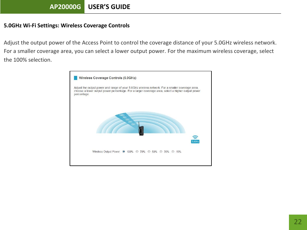 AP20000G USER’S GUIDE   22 22 5.0GHz Wi-Fi Settings: Wireless Coverage Controls  Adjust the output power of the Access Point to control the coverage distance of your 5.0GHz wireless network. For a smaller coverage area, you can select a lower output power. For the maximum wireless coverage, select the 100% selection.  